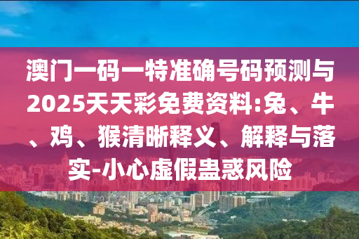 澳門一碼一特準確號碼預測與2025天天彩免費資料:兔、牛、雞、猴清晰釋義、解釋與落實-小心虛假蠱惑風險