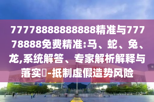 77778888888888精準與77778888免費精準:馬、蛇、兔、龍,系統解答、專家解析解釋與落實?-抵制虛假造勢風險
