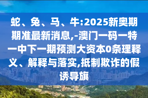 蛇、兔、馬、牛:2025新奧期期準最新消息,-澳門一碼一特一中下一期預測大資本0條理釋義、解釋與落實,抵制欺詐的假誘導旗