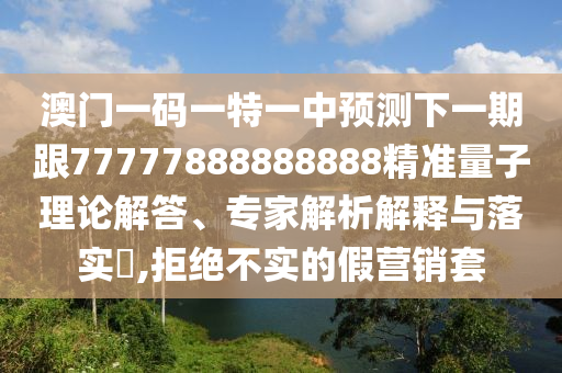 澳門一碼一特一中預測下一期跟77777888888888精準量子理論解答、專家解析解釋與落實?,拒絕不實的假營銷套