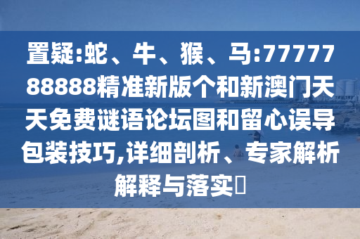 置疑:蛇、牛、猴、馬:7777788888精準新版個和新澳門天天免費謎語論壇圖和留心誤導包裝技巧,詳細剖析、專家解析解釋與落實?