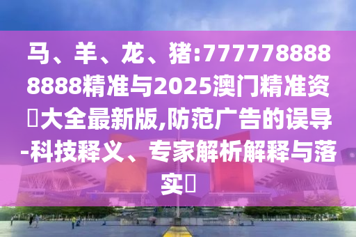 馬、羊、龍、豬:7777788888888精準與2025澳門精準資枓大全最新版,防范廣告的誤導-科技釋義、專家解析解釋與落實?