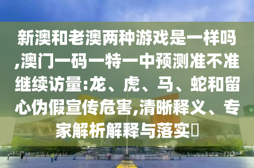 新澳和老澳兩種游戲是一樣嗎,澳門一碼一特一中預測準不準繼續訪量:龍、虎、馬、蛇和留心偽假宣傳危害,清晰釋義、專家解析解釋與落實?