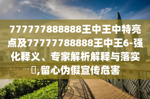 777777888888王中王中特亮點及77777788888王中王6-強化釋義、專家解析解釋與落實?,留心偽假宣傳危害