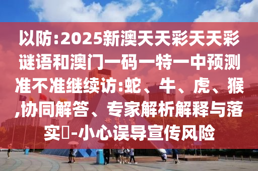 以防:2025新澳天天彩天天彩謎語和澳門一碼一特一中預測準不準繼續訪:蛇、牛、虎、猴,協同解答、專家解析解釋與落實?-小心誤導宣傳風險