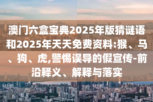 澳門六盒寶典2025年版猜謎語和2025年天天免費資料:猴、馬、狗、虎,警惕誤導的假宣傳-前沿釋義、解釋與落實