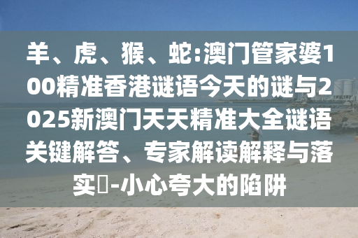 羊、虎、猴、蛇:澳門管家婆100精準香港謎語今天的謎與2025新澳門天天精準大全謎語關鍵解答、專家解讀解釋與落實?-小心夸大的陷阱