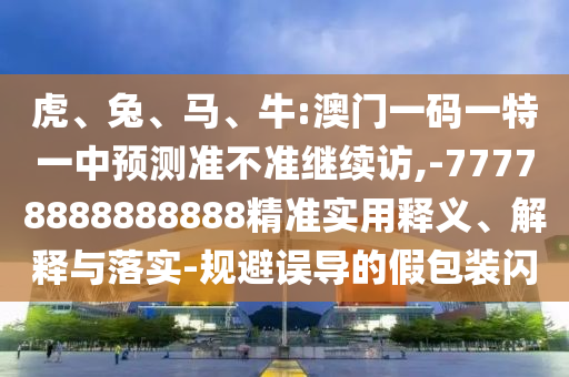 虎、兔、馬、牛:澳門一碼一特一中預測準不準繼續訪,-77778888888888精準實用釋義、解釋與落實-規避誤導的假包裝閃