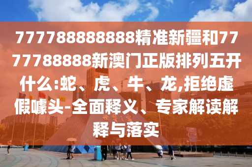 777788888888精準新疆和7777788888新澳門正版排列五開什么:蛇、虎、牛、龍,拒絕虛假噱頭-全面釋義、專家解讀解釋與落實