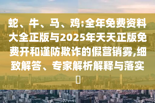 蛇、牛、馬、雞:全年免費資料大全正版與2025年天天正版免費開和謹防欺詐的假營銷霧,細致解答、專家解析解釋與落實?