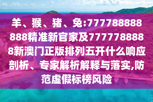 羊、猴、豬、兔:777788888888精準新官家及7777788888新澳門正版排列五開什么響應剖析、專家解析解釋與落實,防范虛假標榜風險