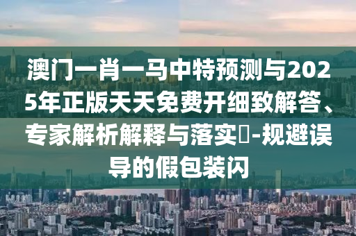 澳門一肖一馬中特預測與2025年正版天天免費開細致解答、專家解析解釋與落實?-規避誤導的假包裝閃