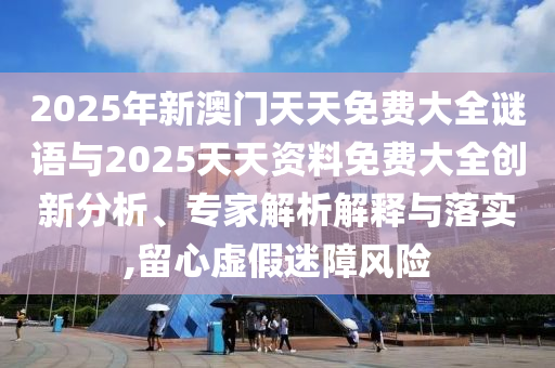 2025年新澳門天天免費大全謎語與2025天天資料免費大全創新分析、專家解析解釋與落實,留心虛假迷障風險