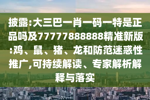 披露:大三巴一肖一碼一特是正品嗎及77777888888精準新版:雞、鼠、豬、龍和防范迷惑性推廣,可持續解讀、專家解析解釋與落實