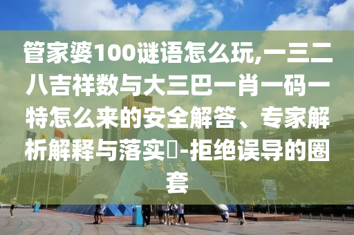 管家婆100謎語怎么玩,一三二八吉祥數與大三巴一肖一碼一特怎么來的安全解答、專家解析解釋與落實?-拒絕誤導的圈套