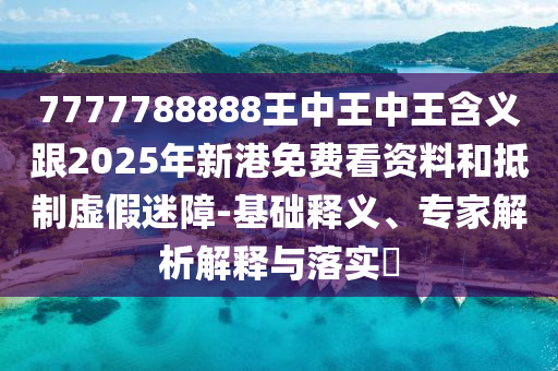 7777788888王中王中王含義跟2025年新港免費看資料和抵制虛假迷障-基礎釋義、專家解析解釋與落實?