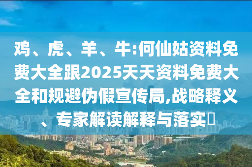 雞、虎、羊、牛:何仙姑資料免費大全跟2025天天資料免費大全和規避偽假宣傳局,戰略釋義、專家解讀解釋與落實?