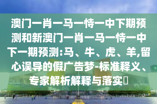 澳門一肖一馬一恃一中下期預測和新澳門一肖一馬一恃一中下一期預測:馬、牛、虎、羊,留心誤導的假廣告夢-標準釋義、專家解析解釋與落實?