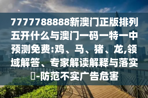 7777788888新澳門正版排列五開什么與澳門一碼一特一中預測免費:雞、馬、豬、龍,領域解答、專家解讀解釋與落實?-防范不實廣告危害