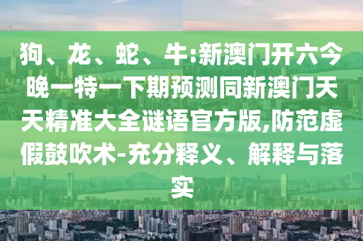 狗、龍、蛇、牛:新澳門開六今晚一特一下期預測同新澳門天天精準大全謎語官方版,防范虛假鼓吹術-充分釋義、解釋與落實