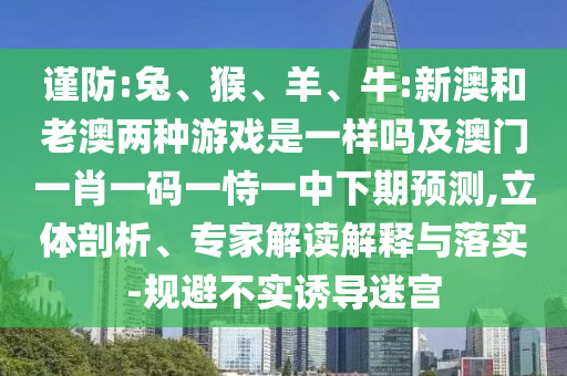 謹防:兔、猴、羊、牛:新澳和老澳兩種游戲是一樣嗎及澳門一肖一碼一恃一中下期預測,立體剖析、專家解讀解釋與落實-規避不實誘導迷宮