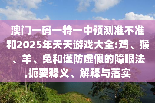 澳門一碼一特一中預測準不準和2025年天天游戲大全:雞、猴、羊、兔和謹防虛假的障眼法,扼要釋義、解釋與落實