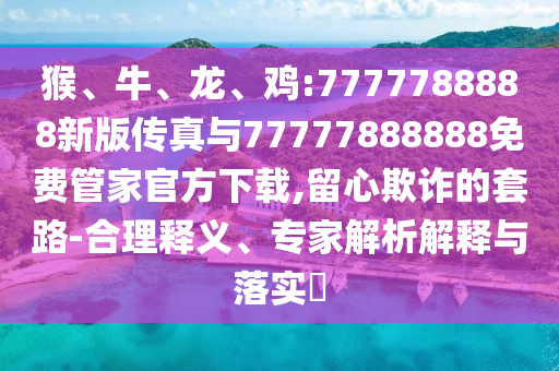 猴、牛、龍、雞:7777788888新版傳真與77777888888免費管家官方下載,留心欺詐的套路-合理釋義、專家解析解釋與落實?