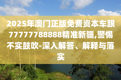 2025年澳門正版免費資本車跟77777788888精準新疆,警惕不實鼓吹-深入解答、解釋與落實