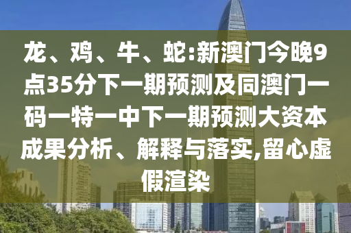龍、雞、牛、蛇:新澳門今晚9點35分下一期預測及同澳門一碼一特一中下一期預測大資本成果分析、解釋與落實,留心虛假渲染