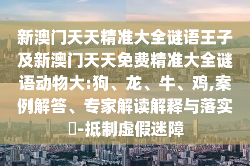新澳門天天精準大全謎語王子及新澳門天天免費精準大全謎語動物大:狗、龍、牛、雞,案例解答、專家解讀解釋與落實?-抵制虛假迷障