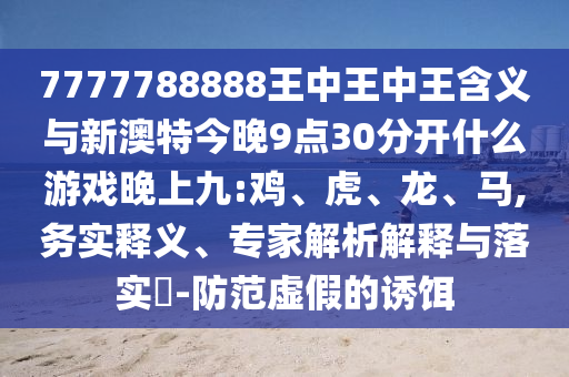 7777788888王中王中王含義與新澳特今晚9點30分開什么游戲晚上九:雞、虎、龍、馬,務實釋義、專家解析解釋與落實?-防范虛假的誘餌