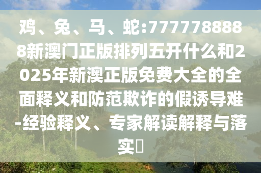 雞、兔、馬、蛇:7777788888新澳門正版排列五開什么和2025年新澳正版免費大全的全面釋義和防范欺詐的假誘導難-經驗釋義、專家解讀解釋與落實?