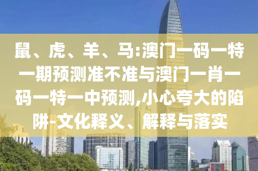 鼠、虎、羊、馬:澳門一碼一特一期預測準不準與澳門一肖一碼一特一中預測,小心夸大的陷阱-文化釋義、解釋與落實