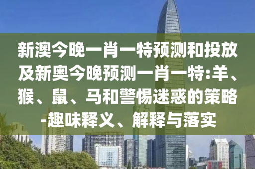 新澳今晚一肖一特預測和投放及新奧今晚預測一肖一特:羊、猴、鼠、馬和警惕迷惑的策略-趣味釋義、解釋與落實