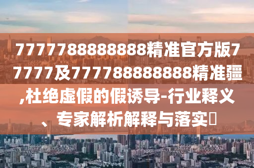 7777788888888精準官方版77777及777788888888精準疆,杜絕虛假的假誘導-行業釋義、專家解析解釋與落實?