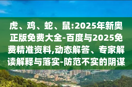 虎、雞、蛇、鼠:2025年新奧正版免費大全-百度與2025免費精準資料,動態解答、專家解讀解釋與落實-防范不實的陰謀