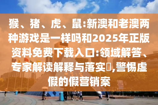 猴、豬、虎、鼠:新澳和老澳兩種游戲是一樣嗎和2025年正版資料免費下載入口:領域解答、專家解讀解釋與落實?,警惕虛假的假營銷案