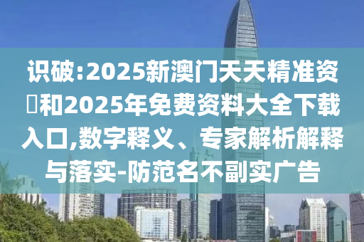 識破:2025新澳門天天精準資枓和2025年免費資料大全下載入口,數字釋義、專家解析解釋與落實-防范名不副實廣告