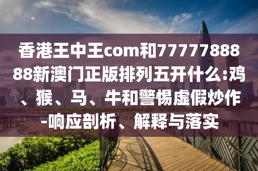香港王中王com和7777788888新澳門正版排列五開什么:雞、猴、馬、牛和警惕虛假炒作-響應剖析、解釋與落實