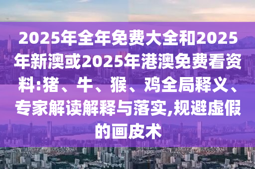 2025年全年免費大全和2025年新澳或2025年港澳免費看資料:豬、牛、猴、雞全局釋義、專家解讀解釋與落實,規避虛假的畫皮術