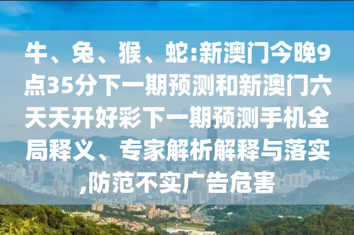 牛、兔、猴、蛇:新澳門今晚9點35分下一期預測和新澳門六天天開好彩下一期預測手機全局釋義、專家解析解釋與落實,防范不實廣告危害