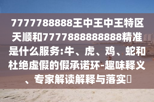 7777788888王中王中王特區天順和7777888888888精準是什么服務:牛、虎、雞、蛇和杜絕虛假的假承諾環-趣味釋義、專家解讀解釋與落實?