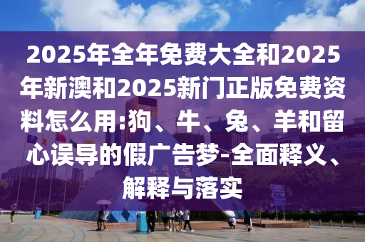 2025年全年免費大全和2025年新澳和2025新門正版免費資料怎么用:狗、牛、兔、羊和留心誤導的假廣告夢-全面釋義、解釋與落實
