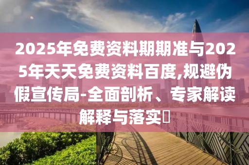 2025年免費資料期期準與2025年天天免費資料百度,規避偽假宣傳局-全面剖析、專家解讀解釋與落實?