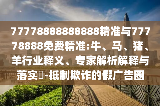 77778888888888精準與77778888免費精準:牛、馬、豬、羊行業釋義、專家解析解釋與落實?-抵制欺詐的假廣告圈