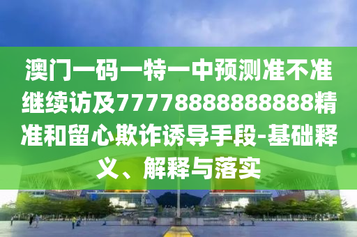 澳門一碼一特一中預測準不準繼續訪及77778888888888精準和留心欺詐誘導手段-基礎釋義、解釋與落實
