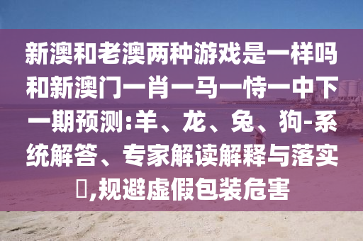 新澳和老澳兩種游戲是一樣嗎和新澳門一肖一馬一恃一中下一期預測:羊、龍、兔、狗-系統解答、專家解讀解釋與落實?,規避虛假包裝危害