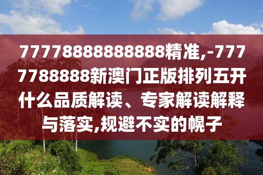 77778888888888精準,-7777788888新澳門正版排列五開什么品質解讀、專家解讀解釋與落實,規避不實的幌子