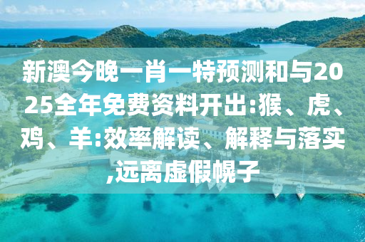 新澳今晚一肖一特預測和與2025全年免費資料開出:猴、虎、雞、羊:效率解讀、解釋與落實,遠離虛假幌子