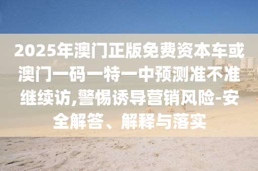 2025年澳門正版免費資本車或澳門一碼一特一中預測準不準繼續訪,警惕誘導營銷風險-安全解答、解釋與落實